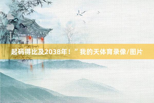 起码得比及2038年！”我的天体育录像/图片