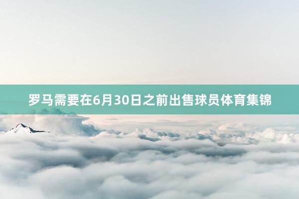 罗马需要在6月30日之前出售球员体育集锦