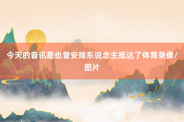 今天的音讯是也曾安排东说念主抵达了体育录像/图片