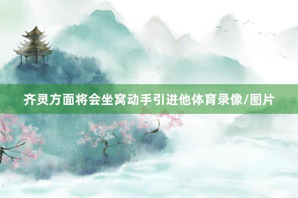 齐灵方面将会坐窝动手引进他体育录像/图片
