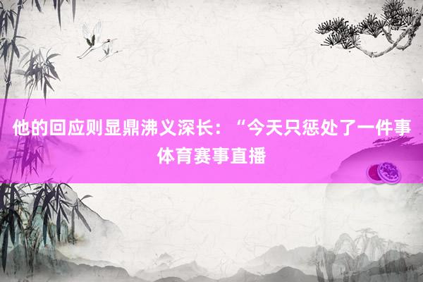 他的回应则显鼎沸义深长：“今天只惩处了一件事体育赛事直播