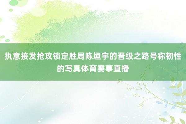 执意接发抢攻锁定胜局陈垣宇的晋级之路号称韧性的写真体育赛事直播