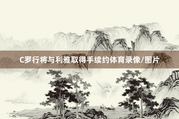 C罗行将与利雅取得手续约体育录像/图片