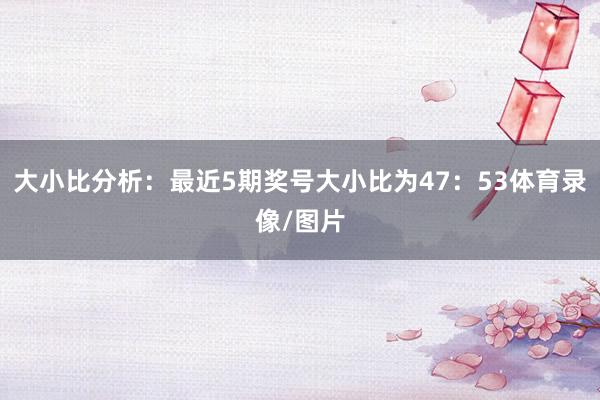 大小比分析：最近5期奖号大小比为47：53体育录像/图片