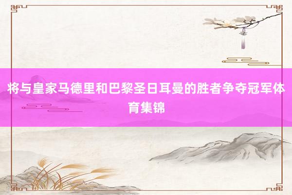 将与皇家马德里和巴黎圣日耳曼的胜者争夺冠军体育集锦