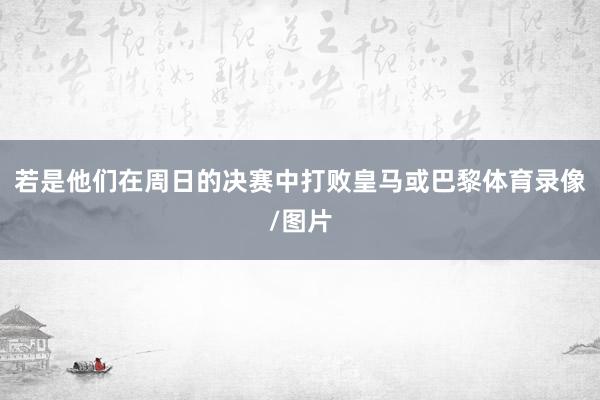若是他们在周日的决赛中打败皇马或巴黎体育录像/图片