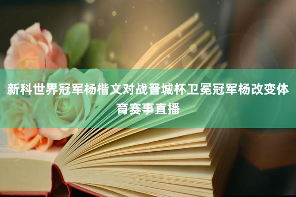 新科世界冠军杨楷文对战晋城杯卫冕冠军杨改变体育赛事直播