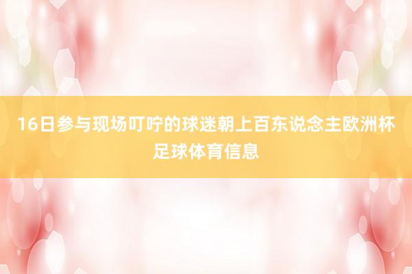 16日参与现场叮咛的球迷朝上百东说念主欧洲杯足球体育信息