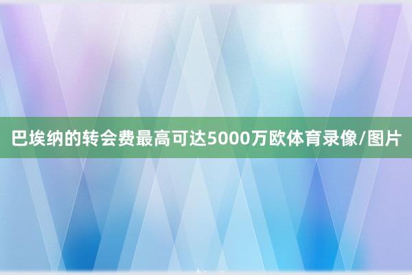 巴埃纳的转会费最高可达5000万欧体育录像/图片
