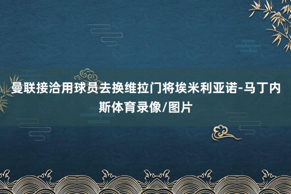 曼联接洽用球员去换维拉门将埃米利亚诺-马丁内斯体育录像/图片