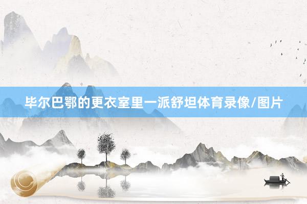 毕尔巴鄂的更衣室里一派舒坦体育录像/图片