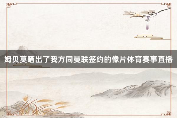 姆贝莫晒出了我方同曼联签约的像片体育赛事直播
