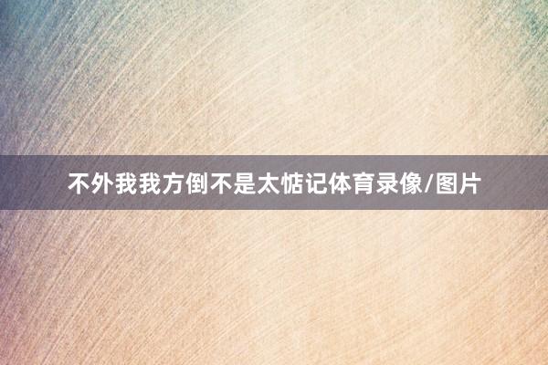 不外我我方倒不是太惦记体育录像/图片