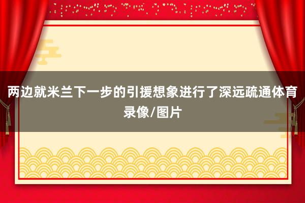 两边就米兰下一步的引援想象进行了深远疏通体育录像/图片