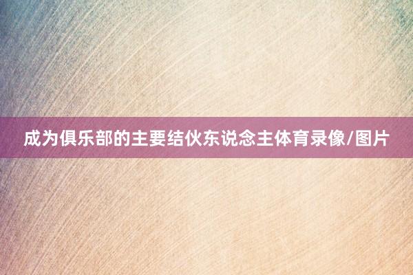 成为俱乐部的主要结伙东说念主体育录像/图片