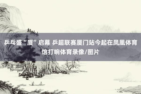 乒乓盛“厦”启幕 乒超联赛厦门站今起在凤凰体育馆打响体育录像/图片