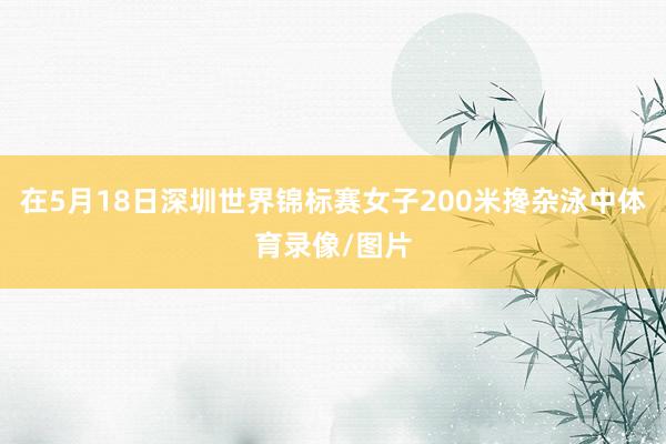 在5月18日深圳世界锦标赛女子200米搀杂泳中体育录像/图片