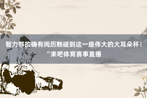 智力够的确有阅历触碰到这一座伟大的大耳朵杯！“来吧体育赛事直播