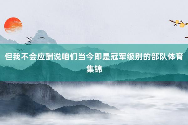 但我不会应酬说咱们当今即是冠军级别的部队体育集锦