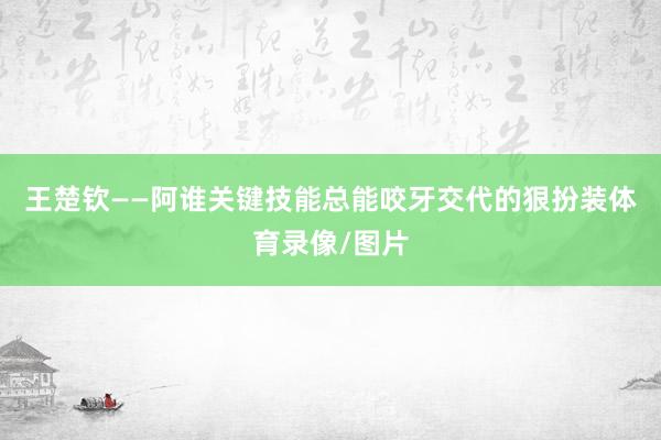 王楚钦——阿谁关键技能总能咬牙交代的狠扮装体育录像/图片