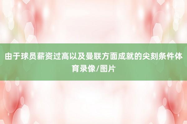 由于球员薪资过高以及曼联方面成就的尖刻条件体育录像/图片