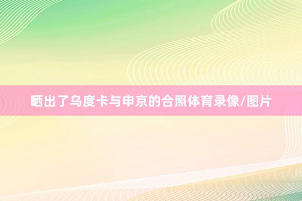 晒出了乌度卡与申京的合照体育录像/图片