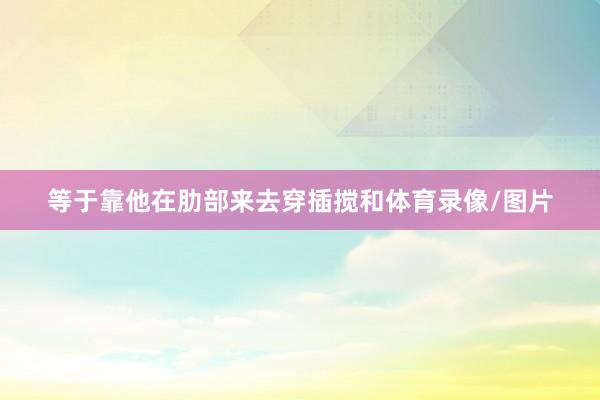 等于靠他在肋部来去穿插搅和体育录像/图片