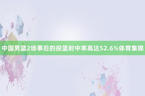 中国男篮2场事后的投篮射中率高达52.6%体育集锦