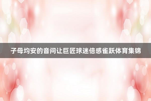 子母均安的音问让巨匠球迷倍感雀跃体育集锦