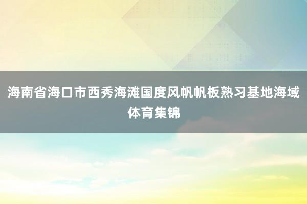 海南省海口市西秀海滩国度风帆帆板熟习基地海域体育集锦