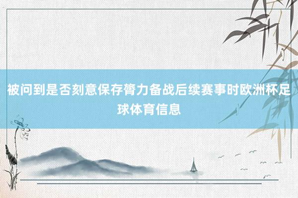 被问到是否刻意保存膂力备战后续赛事时欧洲杯足球体育信息