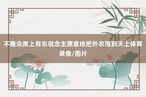 不雅众席上有东说念主原意地把外衣甩到天上体育录像/图片