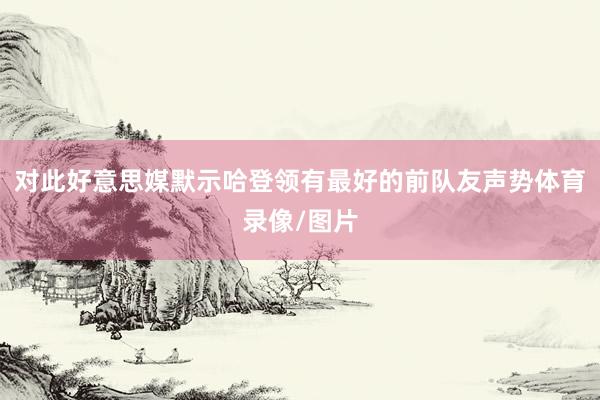 对此好意思媒默示哈登领有最好的前队友声势体育录像/图片