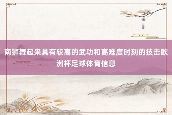 南狮舞起来具有较高的武功和高难度时刻的技击欧洲杯足球体育信息