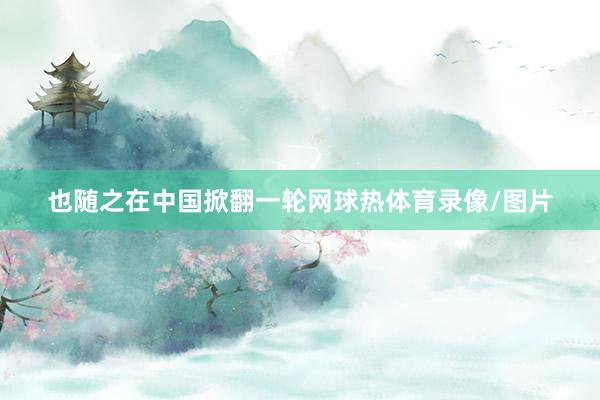 也随之在中国掀翻一轮网球热体育录像/图片