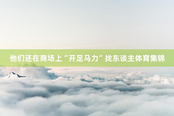 他们还在商场上“开足马力”找东谈主体育集锦