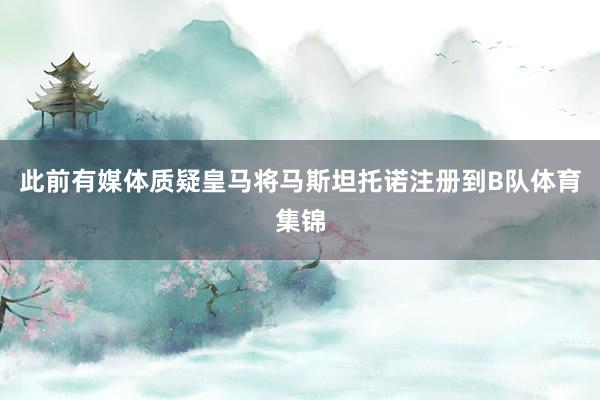 此前有媒体质疑皇马将马斯坦托诺注册到B队体育集锦