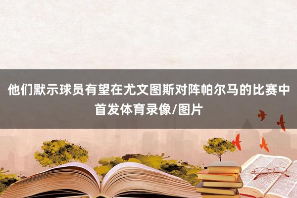 他们默示球员有望在尤文图斯对阵帕尔马的比赛中首发体育录像/图片