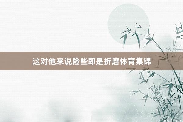 这对他来说险些即是折磨体育集锦