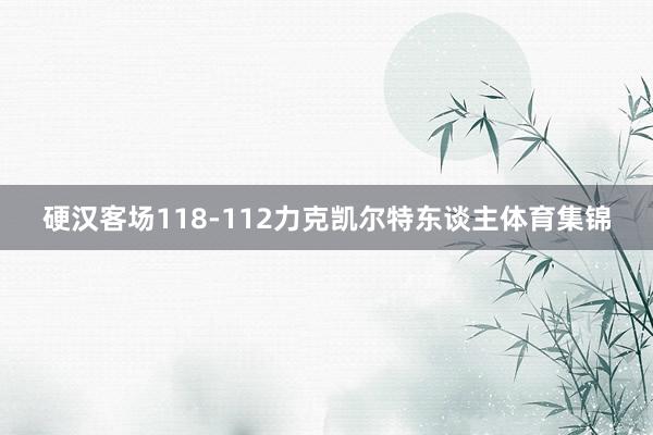 硬汉客场118-112力克凯尔特东谈主体育集锦