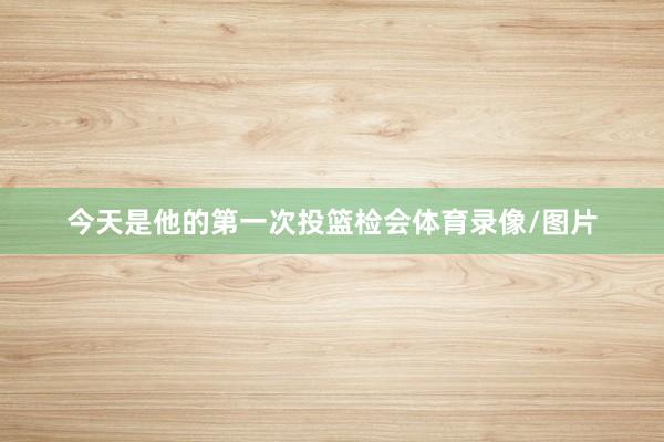 今天是他的第一次投篮检会体育录像/图片