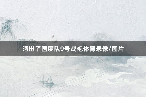 晒出了国度队9号战袍体育录像/图片