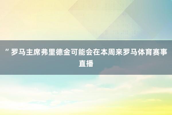 ”罗马主席弗里德金可能会在本周来罗马体育赛事直播