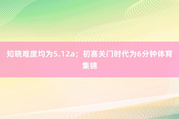 知晓难度均为5.12a；初赛关门时代为6分钟体育集锦