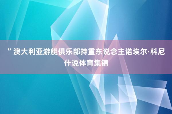 ”澳大利亚游艇俱乐部持重东说念主诺埃尔·科尼什说体育集锦