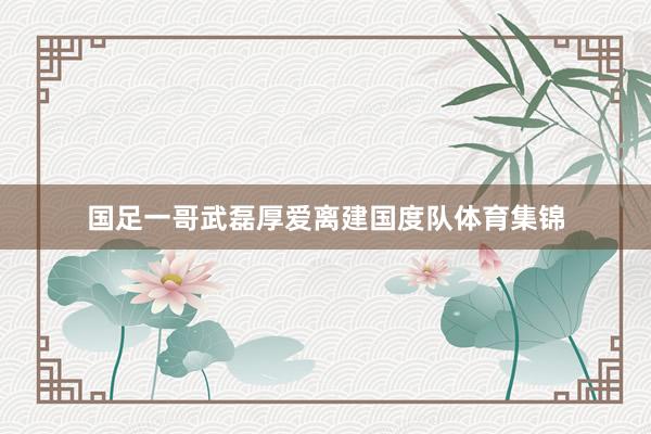 国足一哥武磊厚爱离建国度队体育集锦