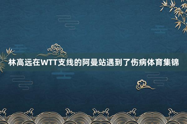 林高远在WTT支线的阿曼站遇到了伤病体育集锦