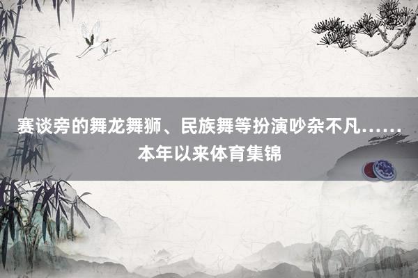 赛谈旁的舞龙舞狮、民族舞等扮演吵杂不凡……本年以来体育集锦