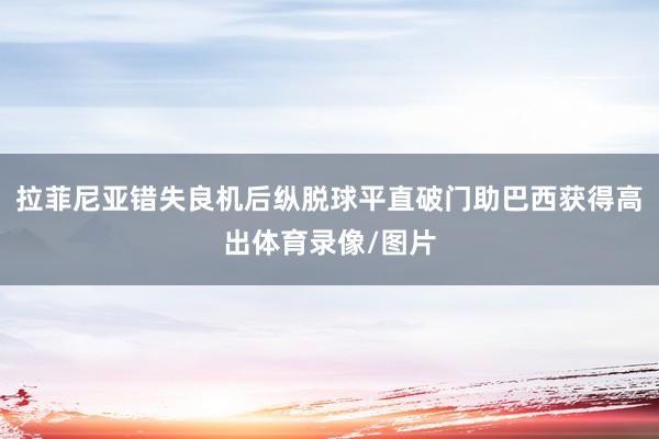 拉菲尼亚错失良机后纵脱球平直破门助巴西获得高出体育录像/图片
