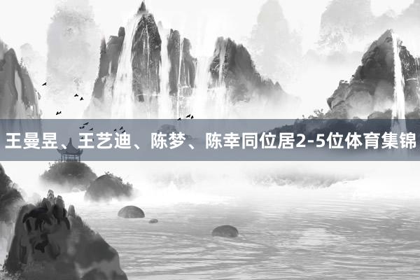 王曼昱、王艺迪、陈梦、陈幸同位居2-5位体育集锦
